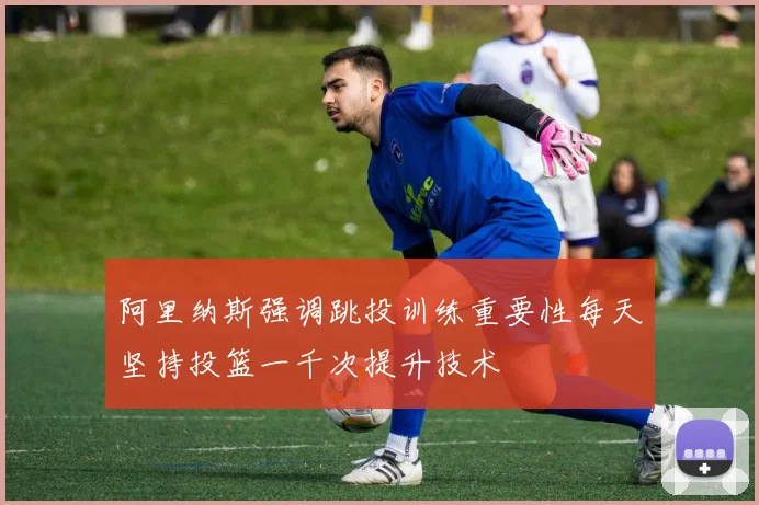 阿里纳斯强调跳投训练重要性每天坚持投篮一千次提升技术