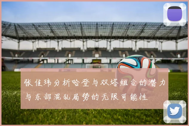 张佳玮分析哈登与双塔组合的潜力与东部混乱局势的无限可能性