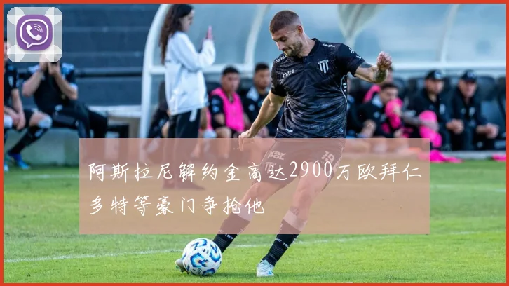 阿斯拉尼解约金高达2900万欧拜仁多特等豪门争抢他