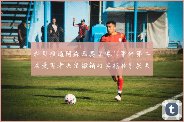 科贝报道阿森西奥录像门事件第二名受害者决定撤销对其指控引发关注