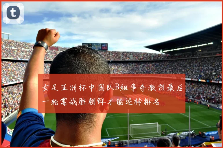 女足亚洲杯中国队B组争夺激烈最后一轮需战胜朝鲜才能逆转排名