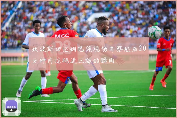 坎波斯回忆姆巴佩现场考察经历20分钟内惊艳进三球的瞬间