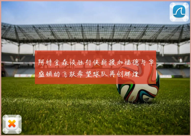 阿特金森谈独行侠新援加福德与华盛顿的飞跃希望球队再创辉煌