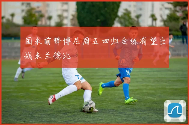 国米前锋博尼周五回归合练有望出战米兰德比