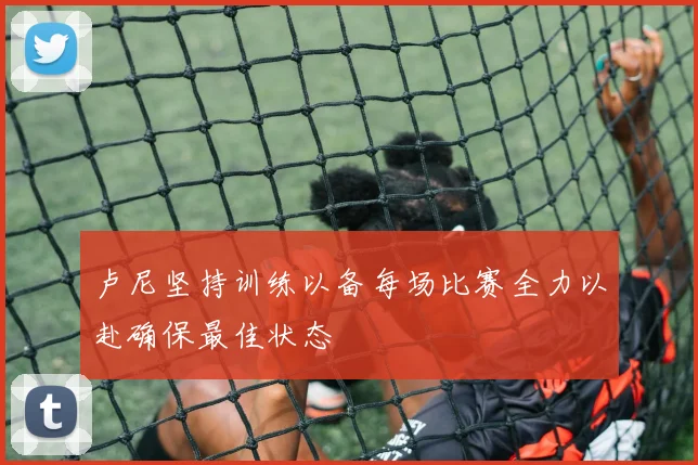 卢尼坚持训练以备每场比赛全力以赴确保最佳状态
