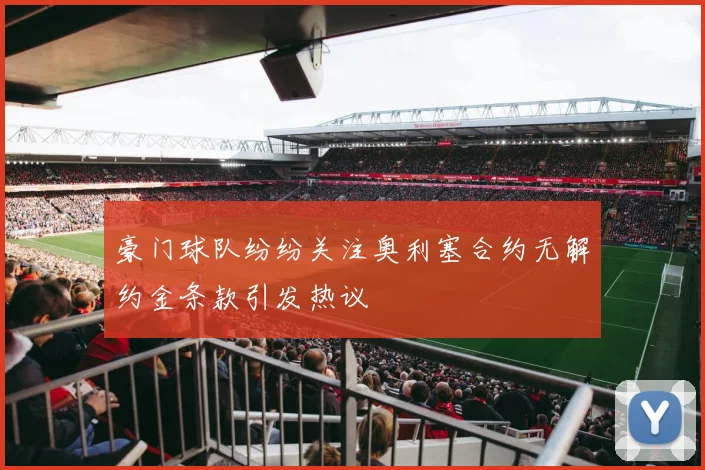 豪门球队纷纷关注奥利塞合约无解约金条款引发热议