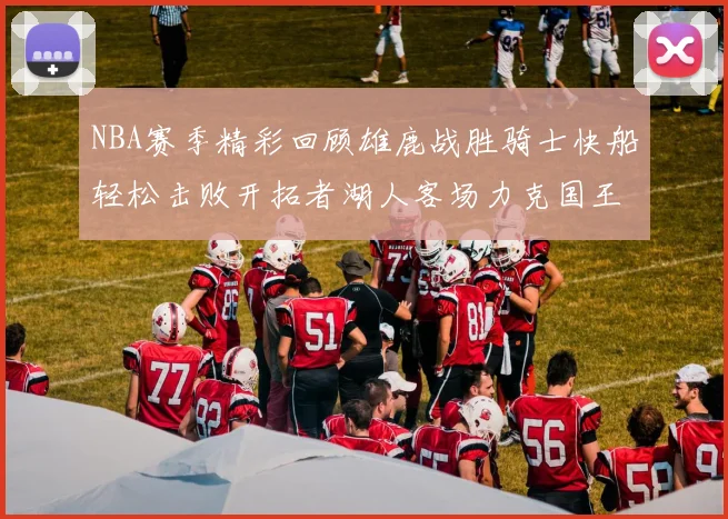 NBA赛季精彩回顾雄鹿战胜骑士快船轻松击败开拓者湖人客场力克国王