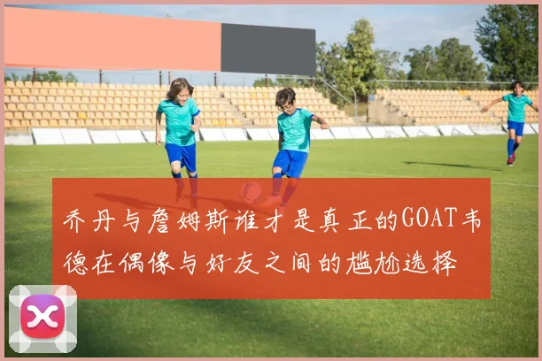 乔丹与詹姆斯谁才是真正的GOAT韦德在偶像与好友之间的尴尬选择