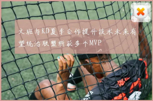 文班与KD夏季合作提升技术未来有望统治联盟斩获多个MVP