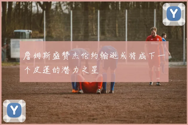 詹姆斯盛赞杰伦约翰逊或将成下一个皮蓬的潜力之星