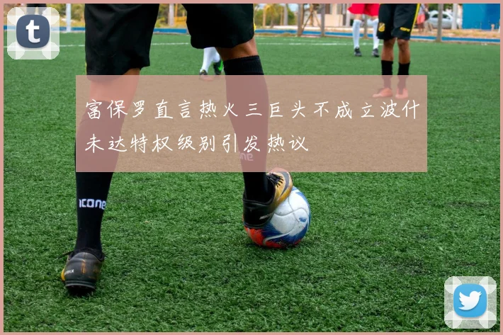 富保罗直言热火三巨头不成立波什未达特权级别引发热议