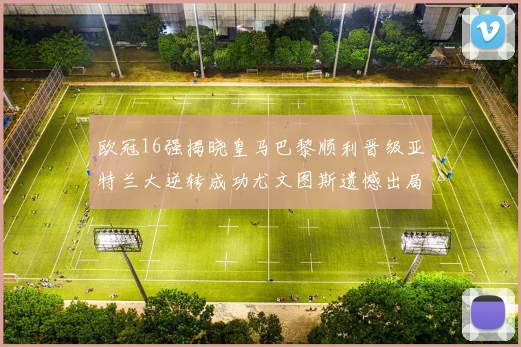 欧冠16强揭晓皇马巴黎顺利晋级亚特兰大逆转成功尤文图斯遗憾出局