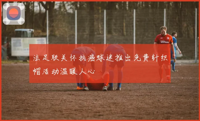 法足联关怀抗癌球迷推出免费针织帽活动温暖人心