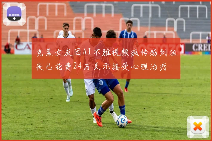 克莱女友因AI不雅视频疯传感到沮丧已花费24万美元接受心理治疗