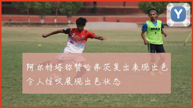 阿尔特塔称赞哈弗茨复出表现出色令人惊叹展现出色状态