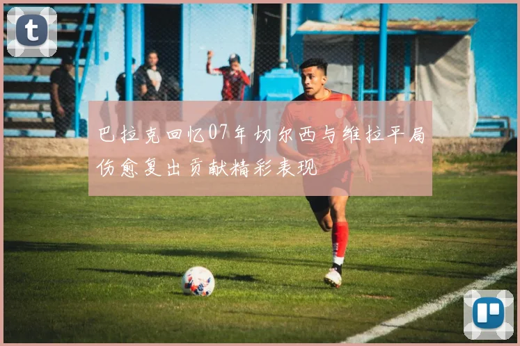 巴拉克回忆07年切尔西与维拉平局伤愈复出贡献精彩表现