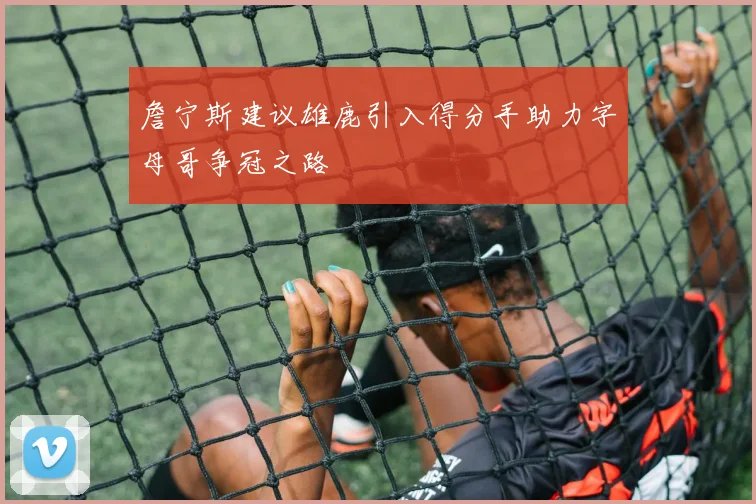 詹宁斯建议雄鹿引入得分手助力字母哥争冠之路
