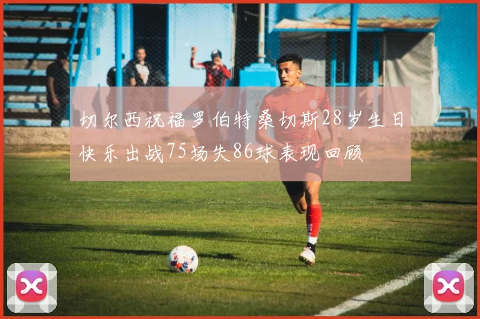 切尔西祝福罗伯特桑切斯28岁生日快乐出战75场失86球表现回顾