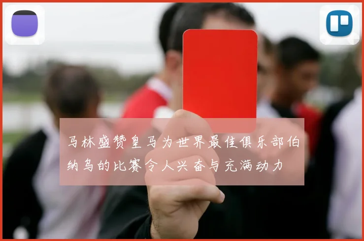 马林盛赞皇马为世界最佳俱乐部伯纳乌的比赛令人兴奋与充满动力