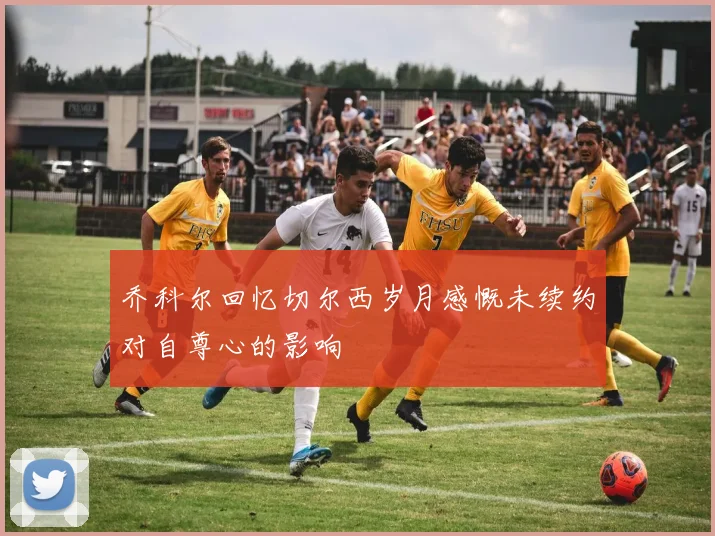 乔科尔回忆切尔西岁月感慨未续约对自尊心的影响