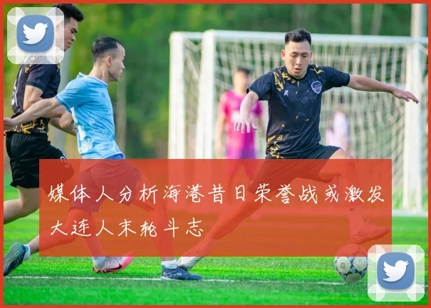 媒体人分析海港昔日荣誉战或激发大连人末轮斗志