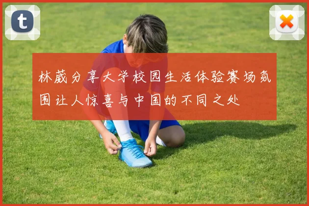 林葳分享大学校园生活体验赛场氛围让人惊喜与中国的不同之处