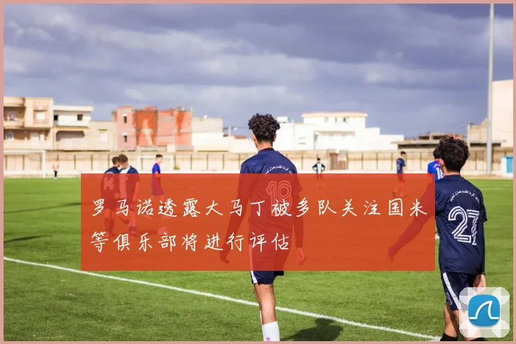 罗马诺透露大马丁被多队关注国米等俱乐部将进行评估
