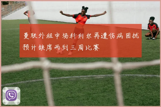 曼联外租中场科利尔再遭伤病困扰预计缺席两到三周比赛