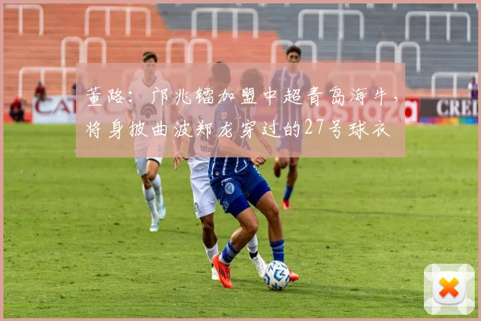 董路：邝兆镭加盟中超青岛海牛，将身披曲波郑龙穿过的27号球衣