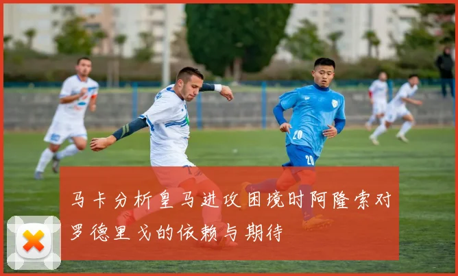 马卡分析皇马进攻困境时阿隆索对罗德里戈的依赖与期待