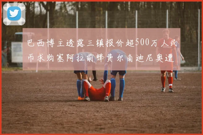 巴西博主透露三镇报价超500万人民币求购塞阿拉前锋费尔南迪尼奥遭拒绝