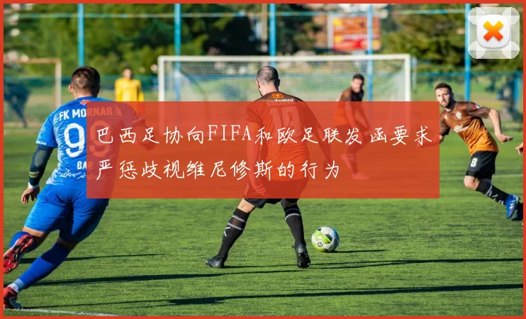 巴西足协向FIFA和欧足联发函要求严惩歧视维尼修斯的行为