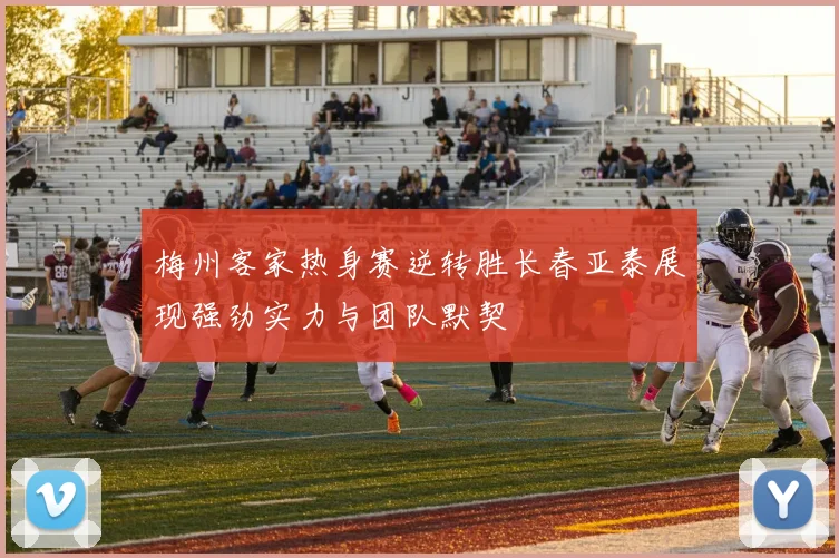梅州客家热身赛逆转胜长春亚泰展现强劲实力与团队默契