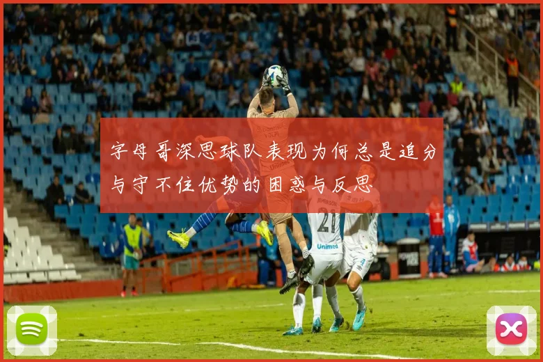字母哥深思球队表现为何总是追分与守不住优势的困惑与反思