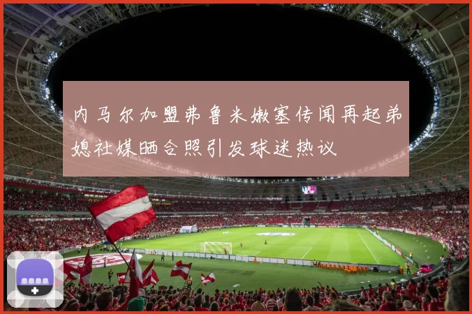 内马尔加盟弗鲁米嫩塞传闻再起弟媳社媒晒合照引发球迷热议
