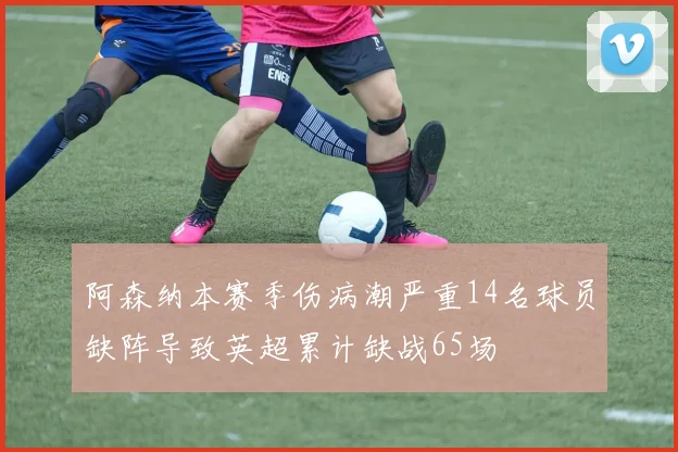 阿森纳本赛季伤病潮严重14名球员缺阵导致英超累计缺战65场