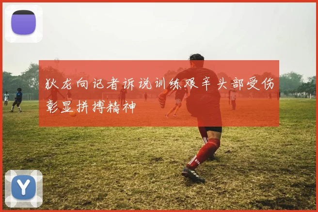 狄龙向记者诉说训练艰辛头部受伤彰显拼搏精神