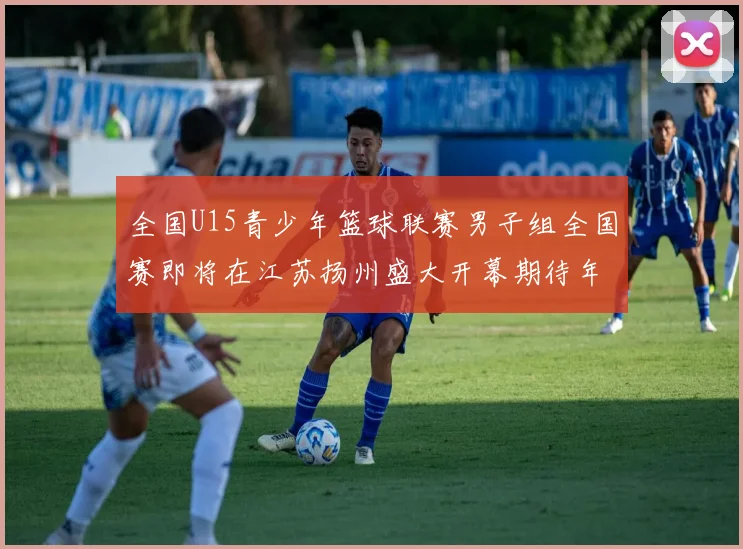 全国U15青少年篮球联赛男子组全国赛即将在江苏扬州盛大开幕期待年轻球员的精彩表现