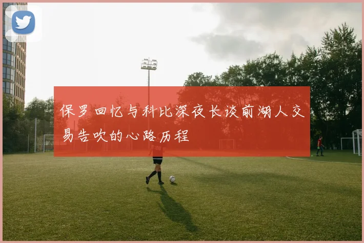 保罗回忆与科比深夜长谈前湖人交易告吹的心路历程