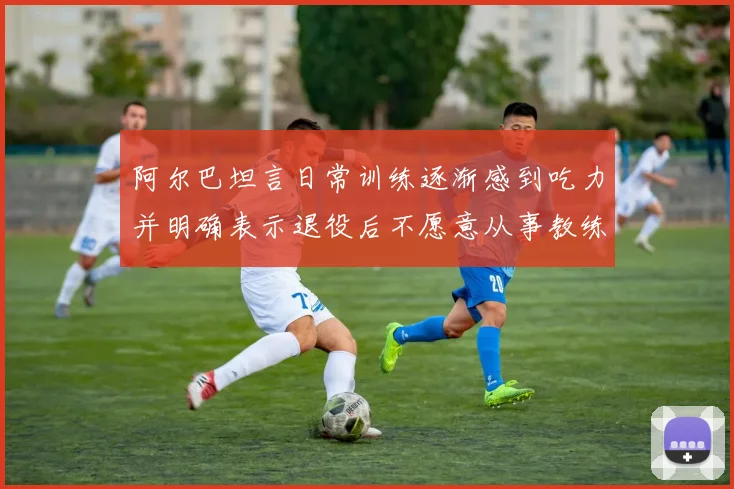 阿尔巴坦言日常训练逐渐感到吃力并明确表示退役后不愿意从事教练工作