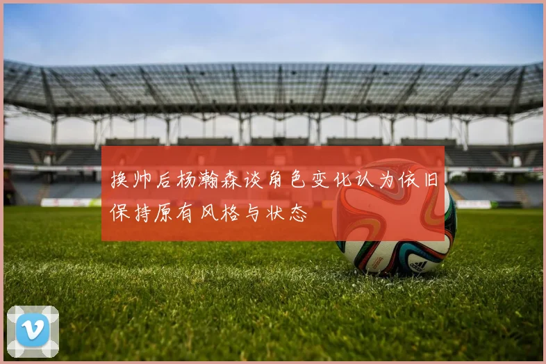 换帅后杨瀚森谈角色变化认为依旧保持原有风格与状态