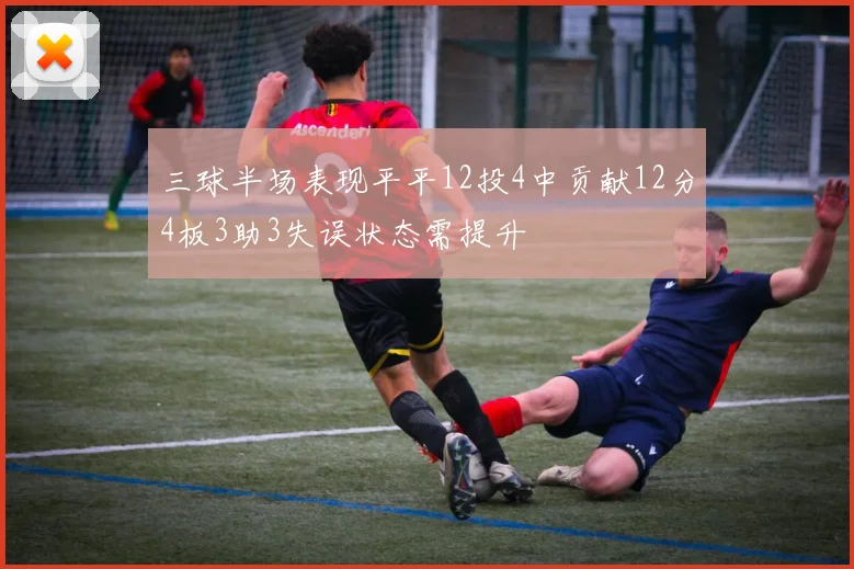 三球半场表现平平12投4中贡献12分4板3助3失误状态需提升