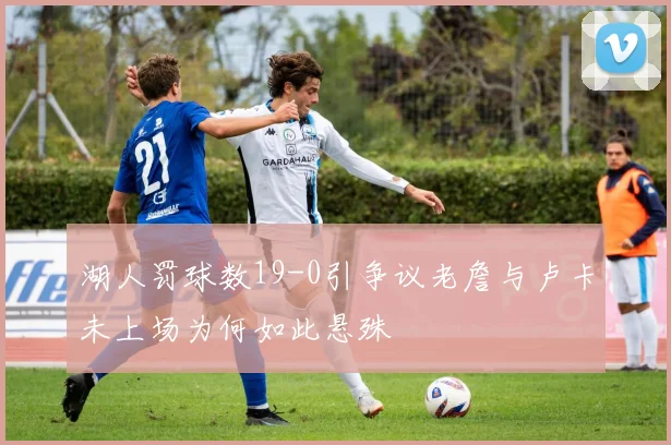 湖人罚球数19-0引争议老詹与卢卡未上场为何如此悬殊