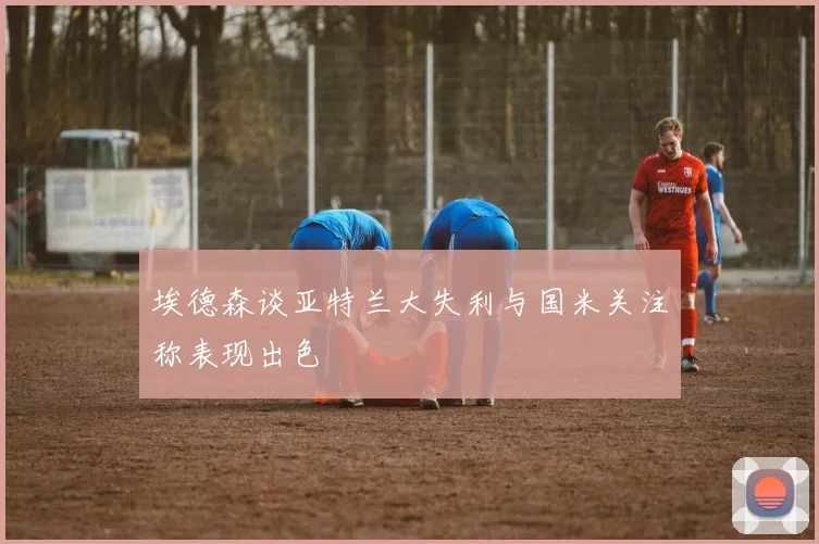 埃德森谈亚特兰大失利与国米关注称表现出色