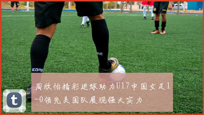 周欣怡精彩进球助力U17中国女足1-0领先美国队展现强大实力