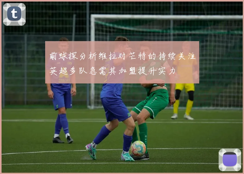 前球探分析维拉对芒特的持续关注英超多队急需其加盟提升实力