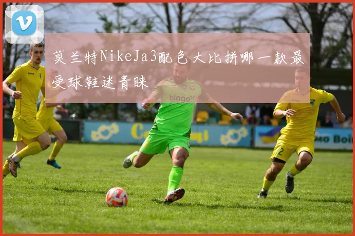 莫兰特NikeJa3配色大比拼哪一款最受球鞋迷青睐