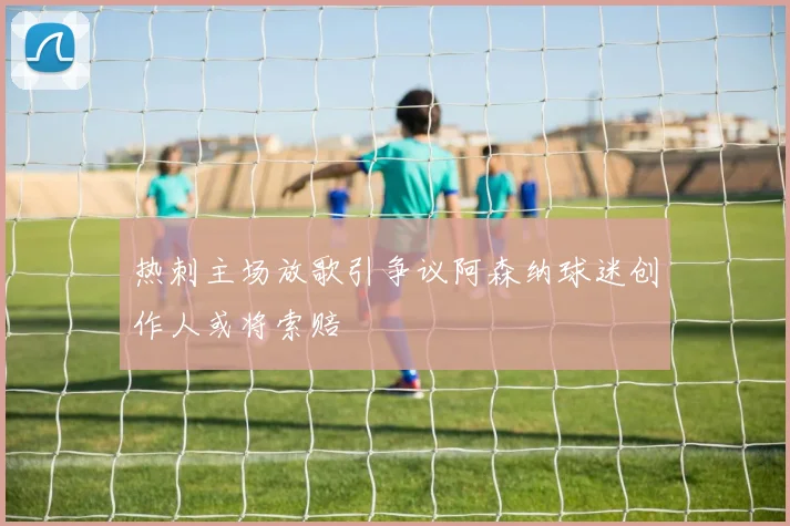 热刺主场放歌引争议阿森纳球迷创作人或将索赔