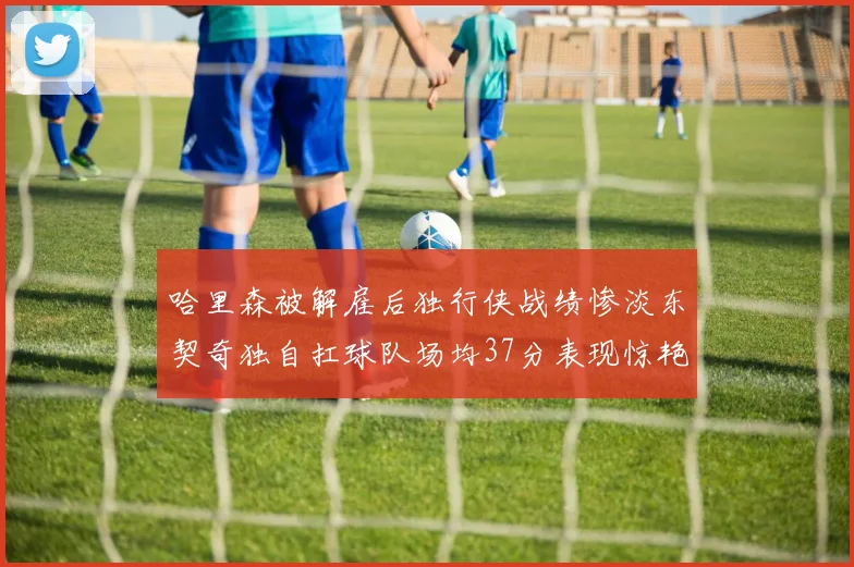 哈里森被解雇后独行侠战绩惨淡东契奇独自扛球队场均37分表现惊艳