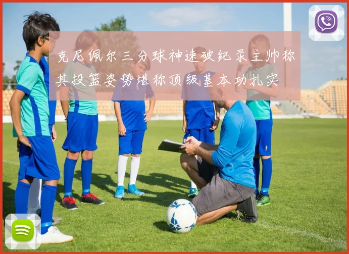 克尼佩尔三分球神速破纪录主帅称其投篮姿势堪称顶级基本功扎实
